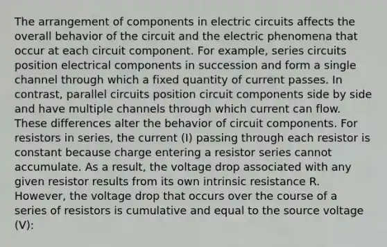 The arrangement of components in electric circuits affects the overall behavior of the circuit and the electric phenomena that occur at each circuit component. For example, series circuits position electrical components in succession and form a single channel through which a fixed quantity of current passes. In contrast, parallel circuits position circuit components side by side and have multiple channels through which current can flow. These differences alter the behavior of circuit components. For resistors in series, the current (I) passing through each resistor is constant because charge entering a resistor series cannot accumulate. As a result, the voltage drop associated with any given resistor results from its own intrinsic resistance R. However, the voltage drop that occurs over the course of a series of resistors is cumulative and equal to the source voltage (V):