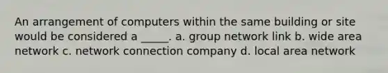 An arrangement of computers within the same building or site would be considered a _____. a. group network link b. wide area network c. network connection company d. local area network