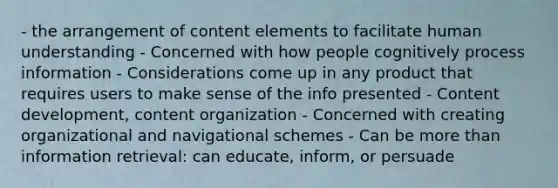 - the arrangement of content elements to facilitate human understanding - Concerned with how people cognitively process information - Considerations come up in any product that requires users to make sense of the info presented - Content development, content organization - Concerned with creating organizational and navigational schemes - Can be more than information retrieval: can educate, inform, or persuade