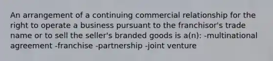 An arrangement of a continuing commercial relationship for the right to operate a business pursuant to the franchisor's trade name or to sell the seller's branded goods is a(n): -multinational agreement -franchise -partnership -joint venture