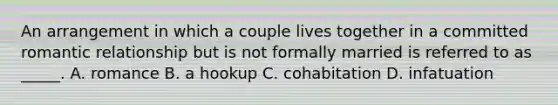 An arrangement in which a couple lives together in a committed romantic relationship but is not formally married is referred to as _____. A. romance B. a hookup C. cohabitation D. infatuation