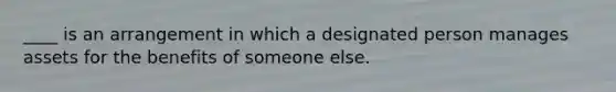 ____ is an arrangement in which a designated person manages assets for the benefits of someone else.