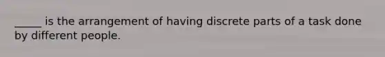 _____ is the arrangement of having discrete parts of a task done by different people.