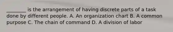 ________ is the arrangement of having discrete parts of a task done by different people. A. An organization chart B. A common purpose C. The chain of command D. A division of labor