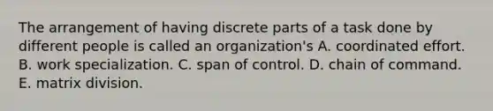 The arrangement of having discrete parts of a task done by different people is called an organization's A. coordinated effort. B. work specialization. C. span of control. D. chain of command. E. matrix division.