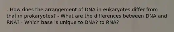 - How does the arrangement of DNA in eukaryotes differ from that in prokaryotes? - What are the differences between DNA and RNA? - Which base is unique to DNA? to RNA?