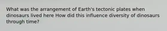 What was the arrangement of Earth's tectonic plates when dinosaurs lived here How did this influence diversity of dinosaurs through time?