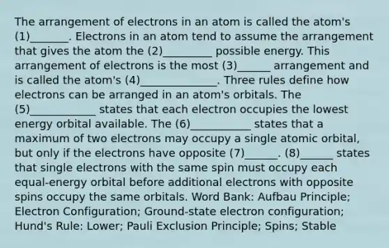 The arrangement of electrons in an atom is called the atom's (1)_______. Electrons in an atom tend to assume the arrangement that gives the atom the (2)_________ possible energy. This arrangement of electrons is the most (3)______ arrangement and is called the atom's (4)______________. Three rules define how electrons can be arranged in an atom's orbitals. The (5)____________ states that each electron occupies the lowest energy orbital available. The (6)___________ states that a maximum of two electrons may occupy a single atomic orbital, but only if the electrons have opposite (7)______. (8)______ states that single electrons with the same spin must occupy each equal-energy orbital before additional electrons with opposite spins occupy the same orbitals. Word Bank: Aufbau Principle; Electron Configuration; Ground-state electron configuration; Hund's Rule: Lower; Pauli Exclusion Principle; Spins; Stable