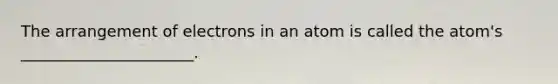 The arrangement of electrons in an atom is called the atom's ______________________.