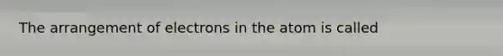 The arrangement of electrons in the atom is called