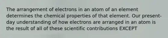 The arrangement of electrons in an atom of an element determines the chemical properties of that element. Our present-day understanding of how electrons are arranged in an atom is the result of all of these scientific contributions EXCEPT