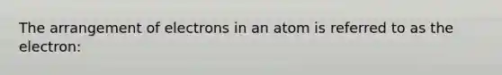 The arrangement of electrons in an atom is referred to as the electron: