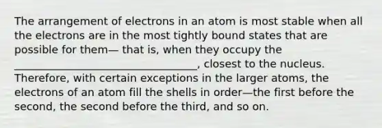 The arrangement of electrons in an atom is most stable when all the electrons are in the most tightly bound states that are possible for them— that is, when they occupy the __________________________________, closest to the nucleus. Therefore, with certain exceptions in the larger atoms, the electrons of an atom fill the shells in order—the first before the second, the second before the third, and so on.