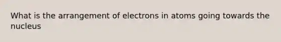 What is the arrangement of electrons in atoms going towards the nucleus