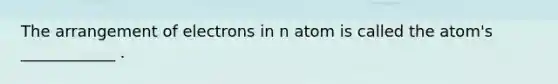 The arrangement of electrons in n atom is called the atom's ____________ .