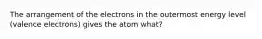 The arrangement of the electrons in the outermost energy level (valence electrons) gives the atom what?