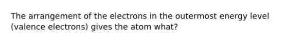 The arrangement of the electrons in the outermost energy level (valence electrons) gives the atom what?