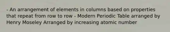 - An arrangement of elements in columns based on properties that repeat from row to row - Modern Periodic Table arranged by Henry Moseley Arranged by increasing atomic number