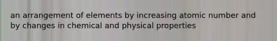 an arrangement of elements by increasing atomic number and by changes in chemical and physical properties