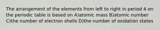 The arrangement of the elements from left to right in period 4 on the periodic table is based on A)atomic mass B)atomic number C)the number of electron shells D)the number of oxidation states