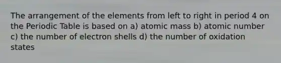 The arrangement of the elements from left to right in period 4 on the Periodic Table is based on a) atomic mass b) atomic number c) the number of electron shells d) the number of oxidation states