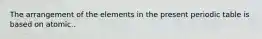 The arrangement of the elements in the present periodic table is based on atomic..