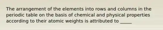 The arrangement of the elements into rows and columns in the periodic table on the basis of chemical and physical properties according to their atomic weights is attributed to _____