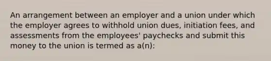 An arrangement between an employer and a union under which the employer agrees to withhold union dues, initiation fees, and assessments from the employees' paychecks and submit this money to the union is termed as a(n):