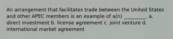 An arrangement that facilitates trade between the United States and other APEC members is an example of a(n) _________. a. direct investment b. license agreement c. joint venture d. international market agreement