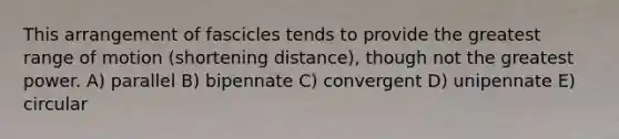 This arrangement of fascicles tends to provide the greatest range of motion (shortening distance), though not the greatest power. A) parallel B) bipennate C) convergent D) unipennate E) circular