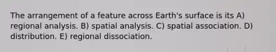 The arrangement of a feature across Earth's surface is its A) regional analysis. B) spatial analysis. C) spatial association. D) distribution. E) regional dissociation.