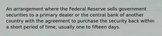 An arrangement where the Federal Reserve sells government securities to a primary dealer or the central bank of another country with the agreement to purchase the security back within a short period of time, usually one to fifteen days.