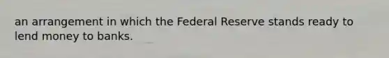 an arrangement in which the Federal Reserve stands ready to lend money to banks.