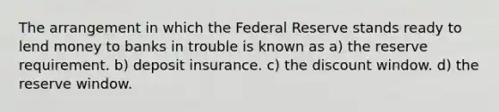 The arrangement in which the Federal Reserve stands ready to lend money to banks in trouble is known as a) the reserve requirement. b) deposit insurance. c) the discount window. d) the reserve window.