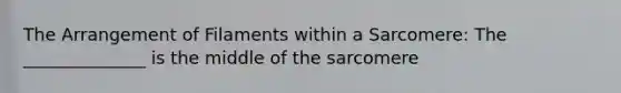 The Arrangement of Filaments within a Sarcomere: The ______________ is the middle of the sarcomere