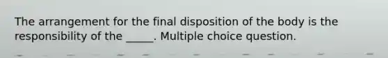 The arrangement for the final disposition of the body is the responsibility of the _____. Multiple choice question.