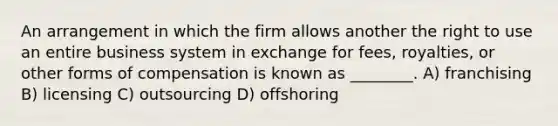 An arrangement in which the firm allows another the right to use an entire business system in exchange for fees, royalties, or other forms of compensation is known as ________. A) franchising B) licensing C) outsourcing D) offshoring