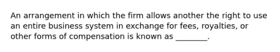 An arrangement in which the firm allows another the right to use an entire business system in exchange for fees, royalties, or other forms of compensation is known as ________.