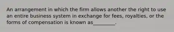 An arrangement in which the firm allows another the right to use an entire business system in exchange for fees, royalties, or the forms of compensation is known as_________.