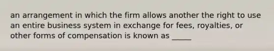 an arrangement in which the firm allows another the right to use an entire business system in exchange for fees, royalties, or other forms of compensation is known as _____