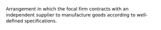 Arrangement in which the focal firm contracts with an independent supplier to manufacture goods according to well-defined specifications.