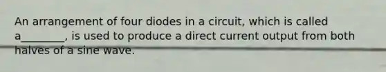 An arrangement of four diodes in a circuit, which is called a________, is used to produce a direct current output from both halves of a sine wave.