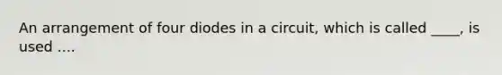 An arrangement of four diodes in a circuit, which is called ____, is used ....