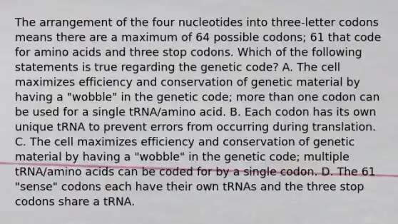 The arrangement of the four nucleotides into three-letter codons means there are a maximum of 64 possible codons; 61 that code for amino acids and three stop codons. Which of the following statements is true regarding the genetic code? A. The cell maximizes efficiency and conservation of genetic material by having a "wobble" in the genetic code; more than one codon can be used for a single tRNA/amino acid. B. Each codon has its own unique tRNA to prevent errors from occurring during translation. C. The cell maximizes efficiency and conservation of genetic material by having a "wobble" in the genetic code; multiple tRNA/amino acids can be coded for by a single codon. D. The 61 "sense" codons each have their own tRNAs and the three stop codons share a tRNA.