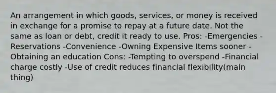 An arrangement in which goods, services, or money is received in exchange for a promise to repay at a future date. Not the same as loan or debt, credit it ready to use. Pros: -Emergencies -Reservations -Convenience -Owning Expensive Items sooner -Obtaining an education Cons: -Tempting to overspend -Financial charge costly -Use of credit reduces financial flexibility(main thing)