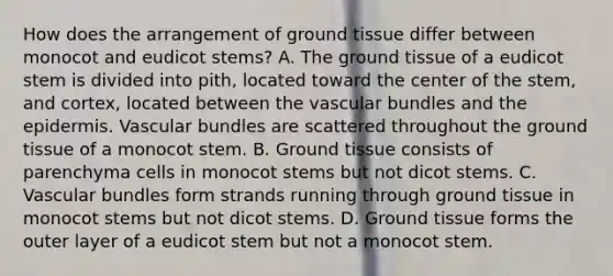 How does the arrangement of ground tissue differ between monocot and eudicot stems? A. The ground tissue of a eudicot stem is divided into pith, located toward the center of the stem, and cortex, located between the vascular bundles and the epidermis. Vascular bundles are scattered throughout the ground tissue of a monocot stem. B. Ground tissue consists of parenchyma cells in monocot stems but not dicot stems. C. Vascular bundles form strands running through ground tissue in monocot stems but not dicot stems. D. Ground tissue forms the outer layer of a eudicot stem but not a monocot stem.