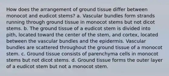 How does the arrangement of ground tissue differ between monocot and eudicot stems? a. Vascular bundles form strands running through ground tissue in monocot stems but not dicot stems. b. The ground tissue of a eudicot stem is divided into pith, located toward the center of the stem, and cortex, located between the vascular bundles and the epidermis. Vascular bundles are scattered throughout the ground tissue of a monocot stem. c. Ground tissue consists of parenchyma cells in monocot stems but not dicot stems. d. Ground tissue forms the outer layer of a eudicot stem but not a monocot stem.