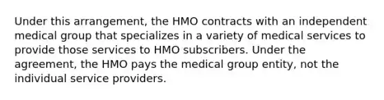 Under this arrangement, the HMO contracts with an independent medical group that specializes in a variety of medical services to provide those services to HMO subscribers. Under the agreement, the HMO pays the medical group entity, not the individual service providers.