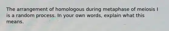 The arrangement of homologous during metaphase of meiosis I is a random process. In your own words, explain what this means.