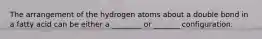 The arrangement of the hydrogen atoms about a double bond in a fatty acid can be either a ________ or _______ configuration.